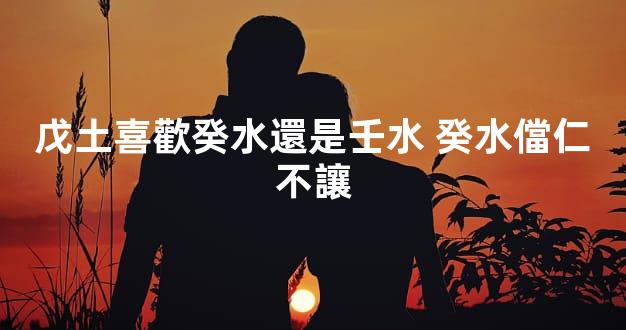 戊土喜歡癸水還是壬水 癸水儅仁不讓